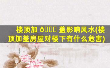 楼顶加 🐞 盖影响风水(楼顶加盖房屋对楼下有什么危害)